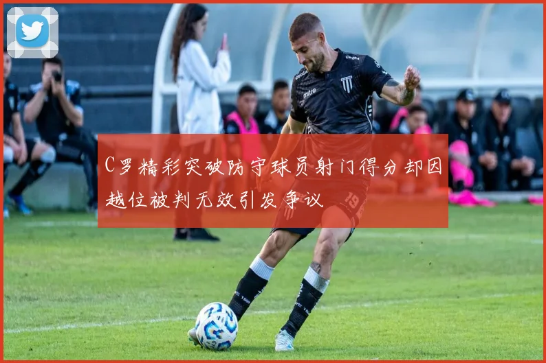 C罗精彩突破防守球员射门得分却因越位被判无效引发争议