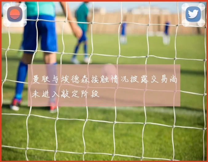 曼联与埃德森接触情况披露交易尚未进入敲定阶段