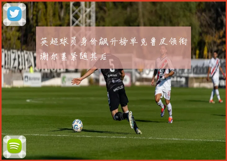 英超球员身价飙升榜单克鲁皮领衔谢尔基紧随其后