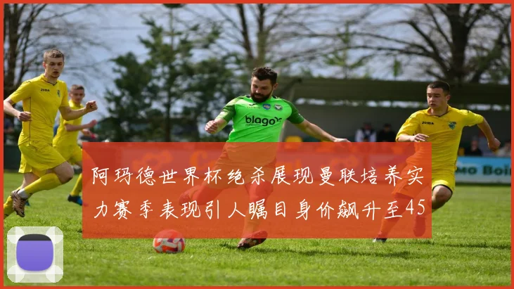 阿玛德世界杯绝杀展现曼联培养实力赛季表现引人瞩目身价飙升至4500万欧