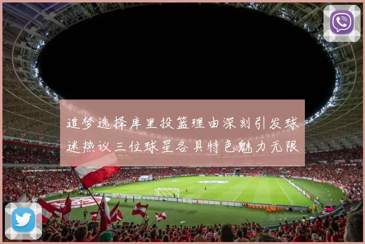 追梦选择库里投篮理由深刻引发球迷热议三位球星各具特色魅力无限