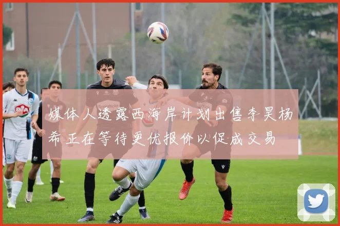 媒体人透露西海岸计划出售李昊杨希正在等待更优报价以促成交易