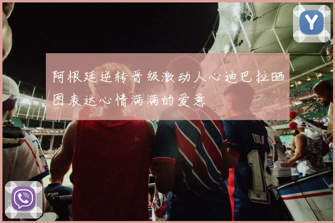阿根廷逆转晋级激动人心迪巴拉晒图表达心情满满的爱意
