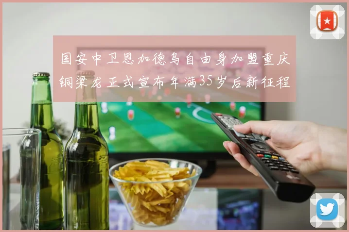 国安中卫恩加德乌自由身加盟重庆铜梁龙正式宣布年满35岁后新征程开启