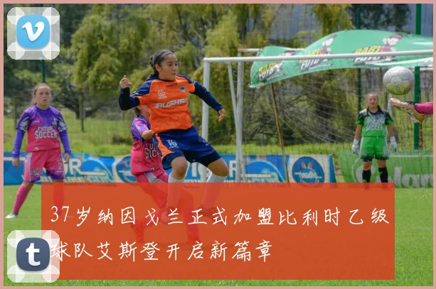 37岁纳因戈兰正式加盟比利时乙级球队艾斯登开启新篇章