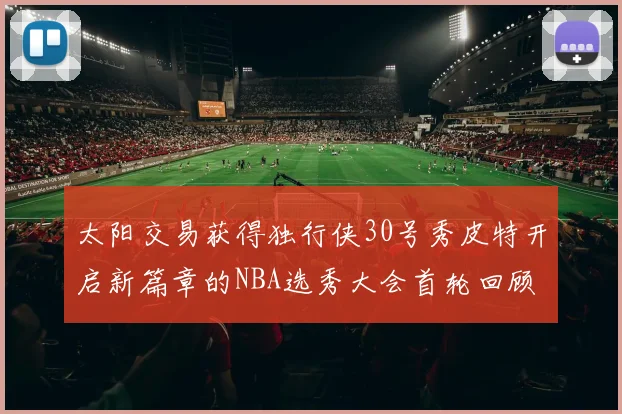 太阳交易获得独行侠30号秀皮特开启新篇章的NBA选秀大会首轮回顾