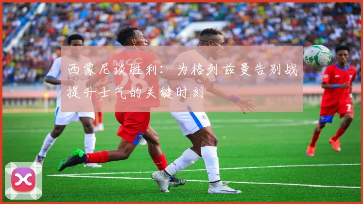 西蒙尼谈胜利：为格列兹曼告别战提升士气的关键时刻