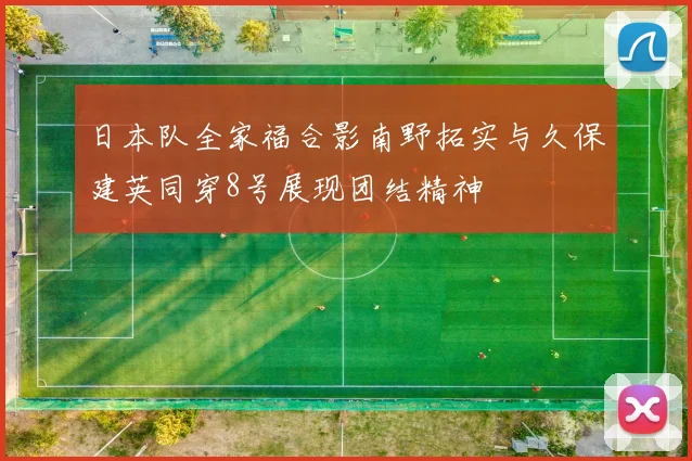 日本队全家福合影南野拓实与久保建英同穿8号展现团结精神