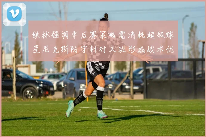铁林强调季后赛策略需消耗超级球星尼克斯防守针对文班形成战术优势