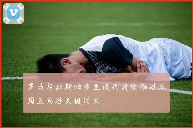 罗马与拉斯帕多里谈判持续推进本周五或迎关键时刻