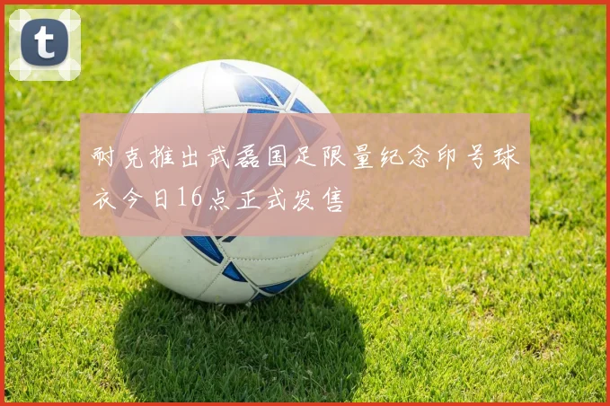 耐克推出武磊国足限量纪念印号球衣今日16点正式发售