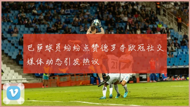 巴萨球员纷纷点赞德罗夺欧冠社交媒体动态引发热议