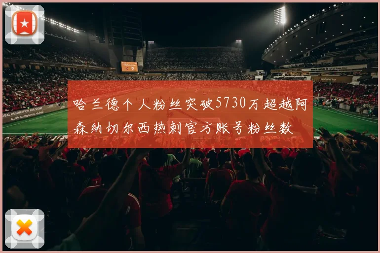 哈兰德个人粉丝突破5730万超越阿森纳切尔西热刺官方账号粉丝数
