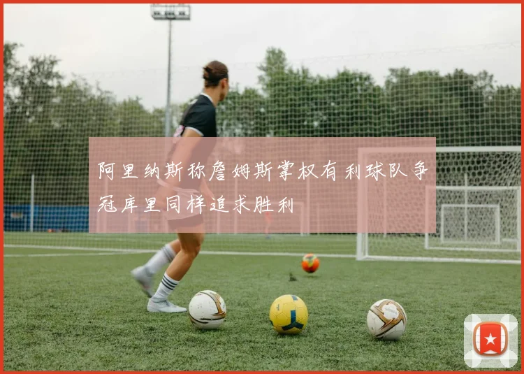 阿里纳斯称詹姆斯掌权有利球队争冠库里同样追求胜利