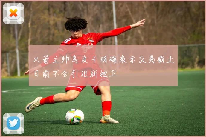 火箭主帅乌度卡明确表示交易截止日前不会引进新控卫