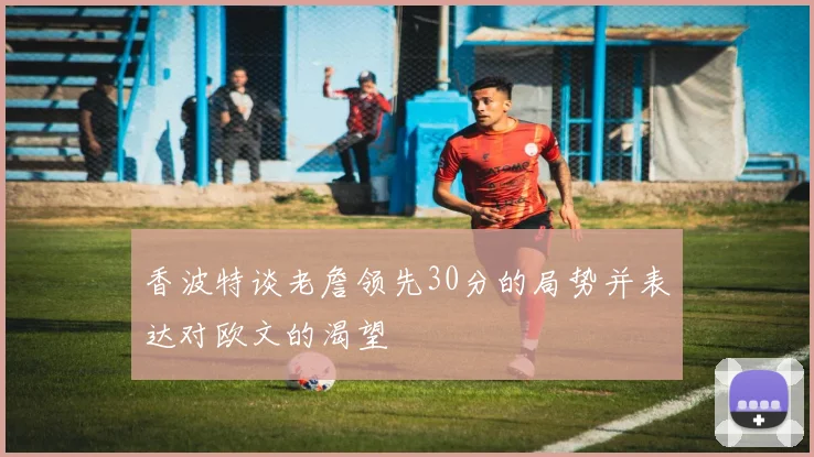 香波特谈老詹领先30分的局势并表达对欧文的渴望
