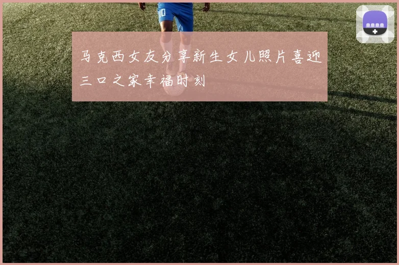 马克西女友分享新生女儿照片喜迎三口之家幸福时刻