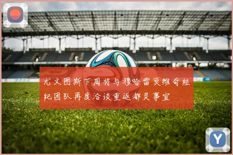 尤文图斯下周将与穆哈雷莫维奇经纪团队再度洽谈重返都灵事宜